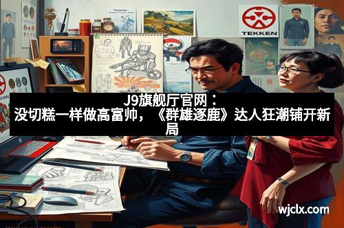 J9旗舰厅官网:没切糕一样做高富帅,《群雄逐鹿》达人狂潮铺开新局